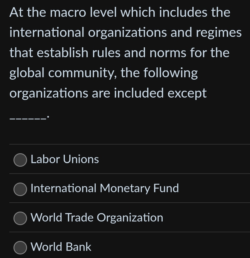 At the macro level which includes the
international organizations and regimes
that establish rules and norms for the
global community, the following
organizations are included except
_.
Labor Unions
International Monetary Fund
World Trade Organization
World Bank