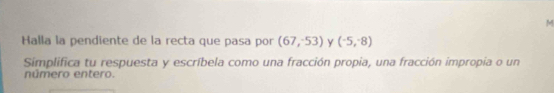 Halla la pendiente de la recta que pasa por (67,-53) y (^-5,^-8)
Simplifica tu respuesta y escríbela como una fracción propia, una fracción impropia o un 
número entero.