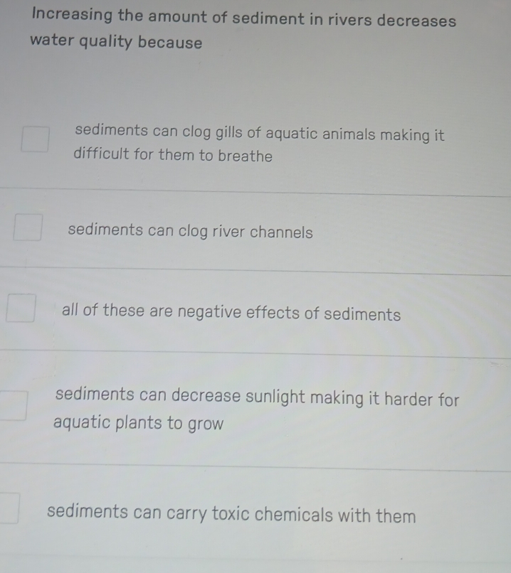 Increasing the amount of sediment in rivers decreases
water quality because
sediments can clog gills of aquatic animals making it
difficult for them to breathe
sediments can clog river channels
all of these are negative effects of sediments
sediments can decrease sunlight making it harder for
aquatic plants to grow
sediments can carry toxic chemicals with them