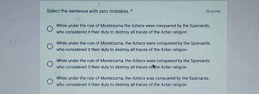 Select the sentence with zero mistakes. * 33 points
While under the rule of Monțezuma the Aztecs were conquered by the Spaniards,
who considered it their duty to destroy all traces of the Aztec religion.
While under the rule of Montezuma, the Aztecs were conquered by the Spaniards,
who considered it their duty to destroy all traces of the Aztec religion.
While under the rule of Montezuma, the Aztecs were conquered by the Spaniards
who considered it their duty to destroy all traces of the Aztec religion.
While under the rule of Montezuma, the Aztecs was conquered by the Spaniards,
who considered it their duty to destroy all traces of the Aztec religion.