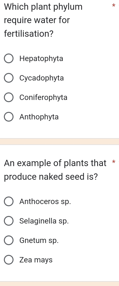 Which plant phylum
*
require water for
fertilisation?
Hepatophyta
Cycadophyta
Coniferophyta
Anthophyta
An example of plants that *
produce naked seed is?
Anthoceros sp.
Selaginella sp.
Gnetum sp.
Zea mays