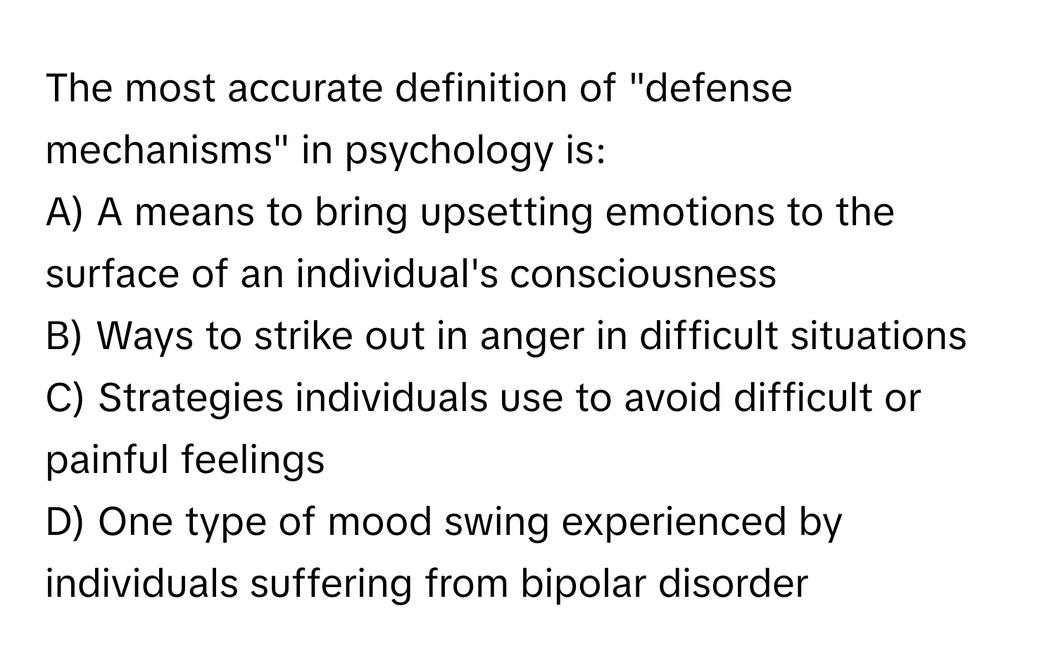 The most accurate definition of "defense mechanisms" in psychology is:

A) A means to bring upsetting emotions to the surface of an individual's consciousness
B) Ways to strike out in anger in difficult situations
C) Strategies individuals use to avoid difficult or painful feelings
D) One type of mood swing experienced by individuals suffering from bipolar disorder