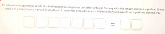 En una reforma, queremos dividir dos habitaciones rectangulares que están juntas de forma que las dos tengan la misma superficie. Si una 
mide 3m* 3m y la otra 4m* 3m ¿Cuál será la superficie de las dos nuevas habitaciones? Nota: calcula las superficies mentalmente.
□ □ □ □ □ □ =□ □