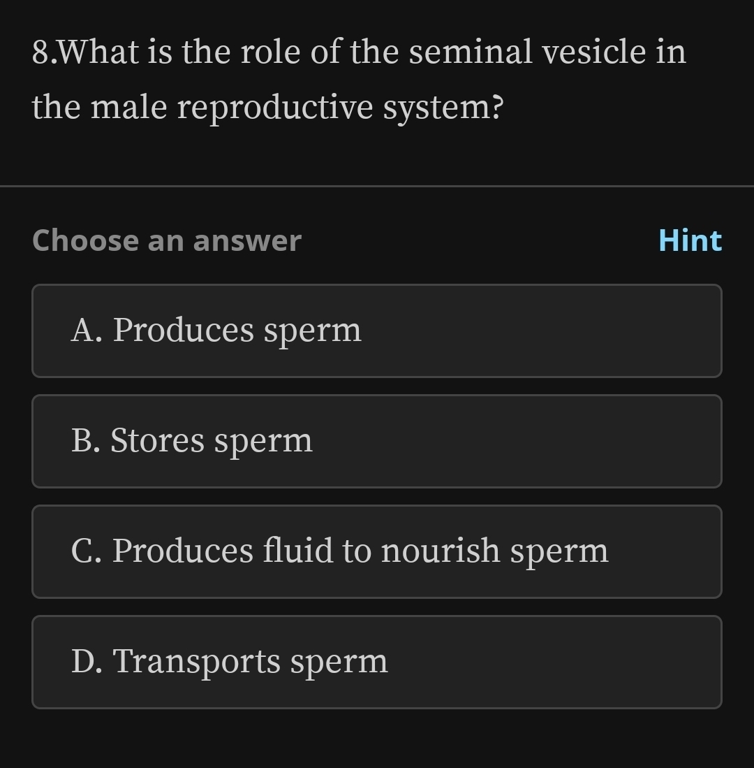 What is the role of the seminal vesicle in
the male reproductive system?
Choose an answer Hint
A. Produces sperm
B. Stores sperm
C. Produces fluid to nourish sperm
D. Transports sperm