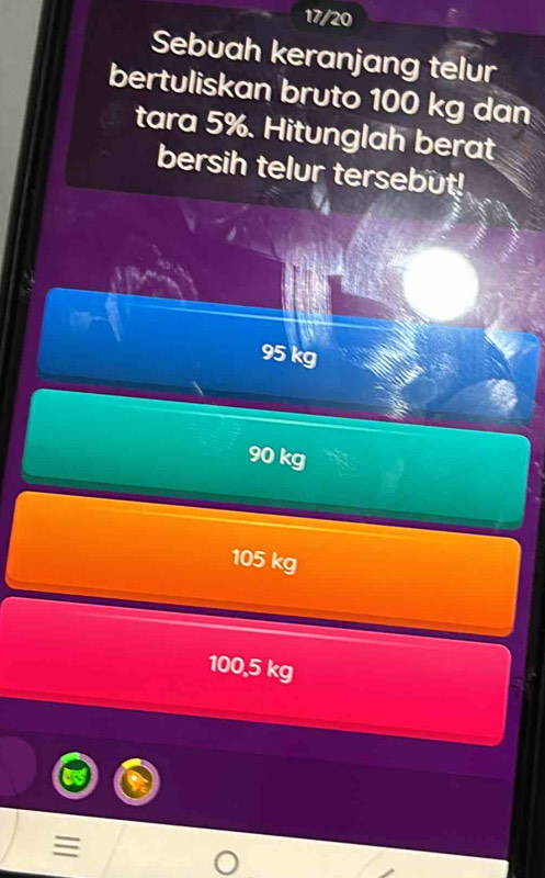 17/20
Sebuah keranjang telur
bertuliskan bruto 100 kg dan
tara 5%. Hitunglah berat
bersih telur tersebut!
95 kg
90 kg
105 kg
100,5 kg