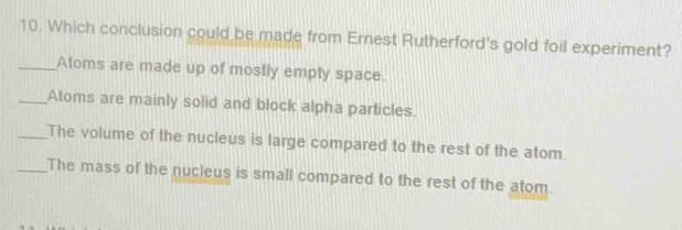 Which conclusion could be made from Ernest Rutherford's gold foil experiment?
_Atoms are made up of mostly empty space.
_Atoms are mainly solid and block alpha particles.
_The volume of the nucleus is large compared to the rest of the atom.
_The mass of the nucleus is small compared to the rest of the atom.