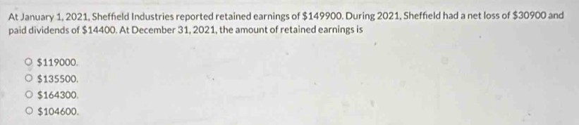 At January 1, 2021, Sheffield Industries reported retained earnings of $149900. During 2021, Sheffield had a net loss of $30900 and
paid dividends of $14400. At December 31, 2021, the amount of retained earnings is
$119000.
$135500.
$164300.
$104600.