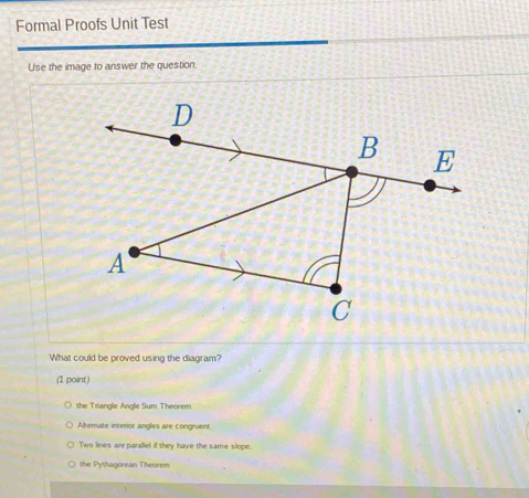 Formal Proofs Unit Test
Use the image to answer the question.
What could be proved using the diagram?
(1 point)
the Triangle Angle Sum Theorem
Alternate interior angles are congruent
Two lines are parallel if they have the same slope.
the Pythagorean Theorem