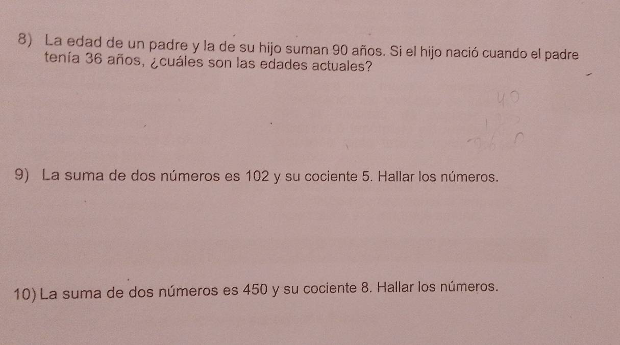 La edad de un padre y la de su hijo suman 90 años. Si el hijo nació cuando el padre 
tenía 36 años, ¿cuáles son las edades actuales? 
9) La suma de dos números es 102 y su cociente 5. Hallar los números. 
10) La suma de dos números es 450 y su cociente 8. Hallar los números.