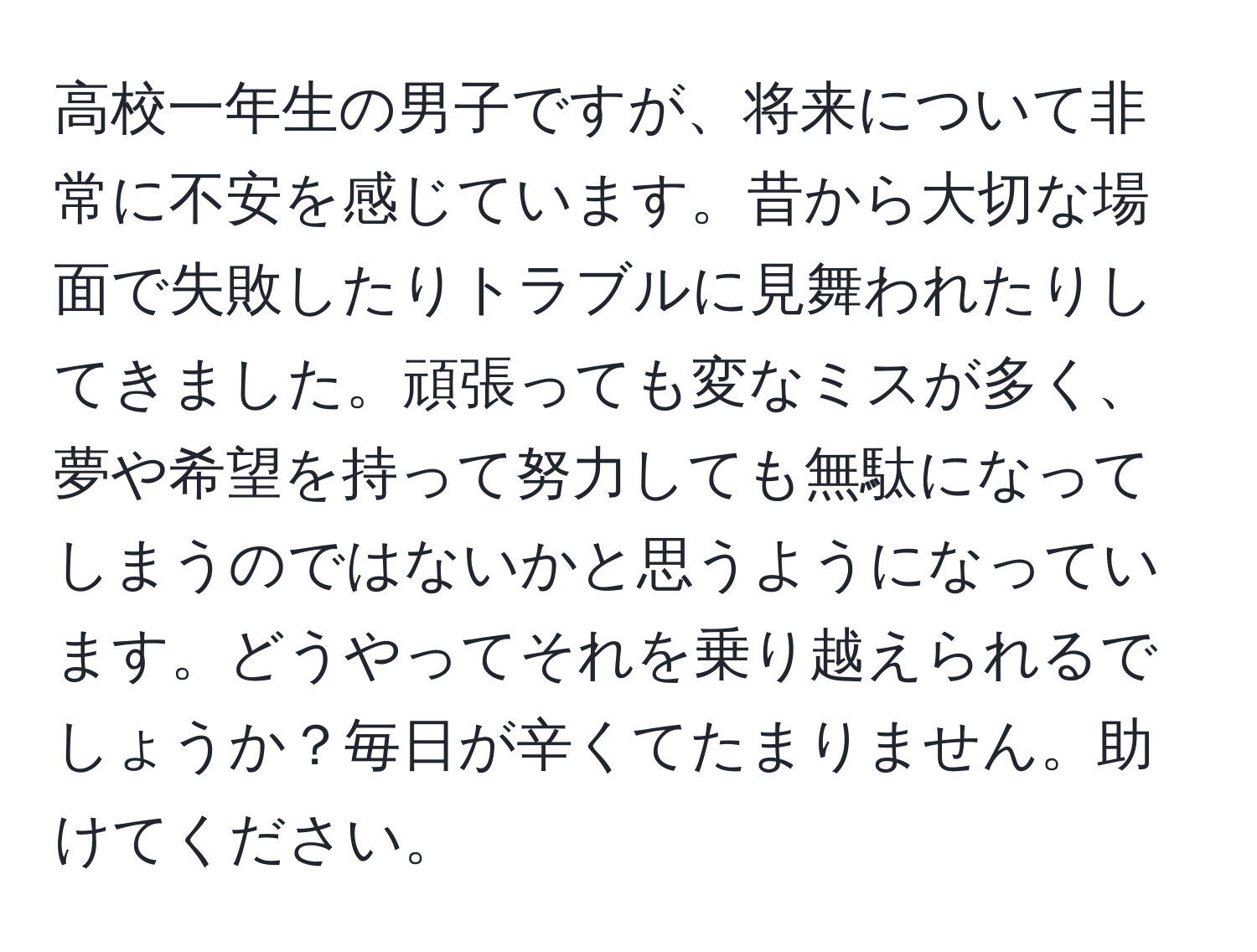 高校一年生の男子ですが、将来について非常に不安を感じています。昔から大切な場面で失敗したりトラブルに見舞われたりしてきました。頑張っても変なミスが多く、夢や希望を持って努力しても無駄になってしまうのではないかと思うようになっています。どうやってそれを乗り越えられるでしょうか？毎日が辛くてたまりません。助けてください。