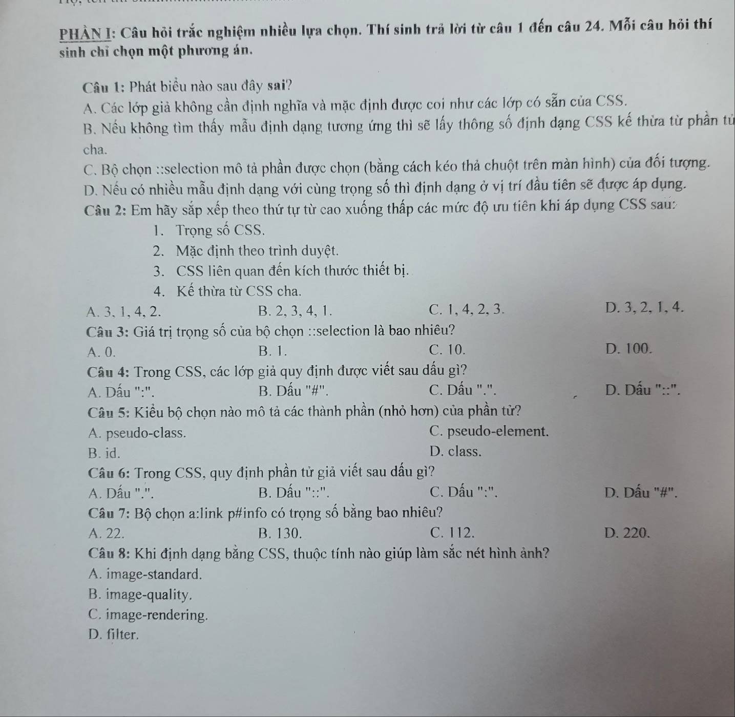 PHẢN I: Câu hỏi trắc nghiệm nhiều lựa chọn. Thí sinh trả lời từ câu 1 đến câu 24. Mỗi câu hỏi thí
sinh chỉ chọn một phương án.
Câu 1: Phát biểu nào sau đây sai?
A. Các lớp giả không cần định nghĩa và mặc định được coi như các lớp có sẵn của CSS.
B. Nếu không tìm thấy mẫu định dạng tương ứng thì sẽ lấy thông số định dạng CSS kế thừa từ phần tử
cha.
C. Bộ chọn ::selection mô tả phần được chọn (bằng cách kéo thả chuột trên màn hình) của đối tượng.
D. Nếu có nhiều mẫu định dạng với cùng trọng số thì định dạng ở vị trí đầu tiên sẽ được áp dụng.
Câu 2: Em hãy sắp xếp theo thứ tự từ cao xuống thấp các mức độ ưu tiên khi áp dụng CSS sau:
1. Trọng số CSS.
2. Mặc định theo trình duyệt.
3. CSS liên quan đến kích thước thiết bị.
4. Kế thừa từ CSS cha.
A. 3, 1, 4, 2. B. 2, 3, 4, 1. C. 1, 4, 2, 3. D. 3, 2, 1, 4.
Câu 3: Giá trị trọng số của bộ chọn ::selection là bao nhiêu?
A. 0. B. 1. C. 10. D. 100.
Câu 4: Trong CSS, các lớp giả quy định được viết sau dấu gì?
A. Dấu ":". B. Dấu "#". C. Dấu ".". D. Dấu "::".
Câu 5: Kiểu bộ chọn nào mô tả các thành phần (nhỏ hơn) của phần tử?
A. pseudo-class. C. pseudo-element.
B. id. D. class.
Câu 6: Trong CSS, quy định phần tử giả viết sau dấu gì?
A. Dấu ".'. B. Dấu "::". C. Dấu ":". D. Dấu "#".
Câu 7: Bộ chọn a:link p#info có trọng số bằng bao nhiêu?
A. 22. B. 130. C. 112. D. 220.
Câu 8: Khi định dạng bằng CSS, thuộc tính nào giúp làm sắc nét hình ảnh?
A. image-standard.
B. image-quality.
C. image-rendering.
D. filter.