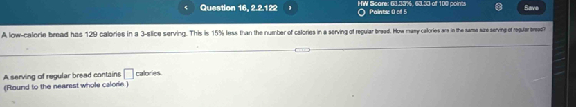 Question 16, 2.2.122 」 HW Score: 63.33%, 63.33 of 100 points Save 
Points: 0 of 5 
A low-calorie bread has 129 calories in a 3 -slice serving. This is 15% less than the number of calories in a serving of regular bread. How many calories are in the same size serving of regular bread? 
A serving of regular bread contains □ calories. 
(Round to the nearest whole calorie.)