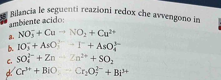 Bilancia le seguenti reazioni redox che avvengono in 
ambiente acido: 
a. NO_3^(-+Cuto NO_2)+Cu^(2+)
b. IO_3^(-+AsO_3^(3-)to I^-)+AsO_4^((3-)
C. SO_4^(2-)+Zn-2n^2+)+SO_2
d Cr^(3+)+BiO_3^(-Cr_2)O_7^((2-)+Bi^3+)