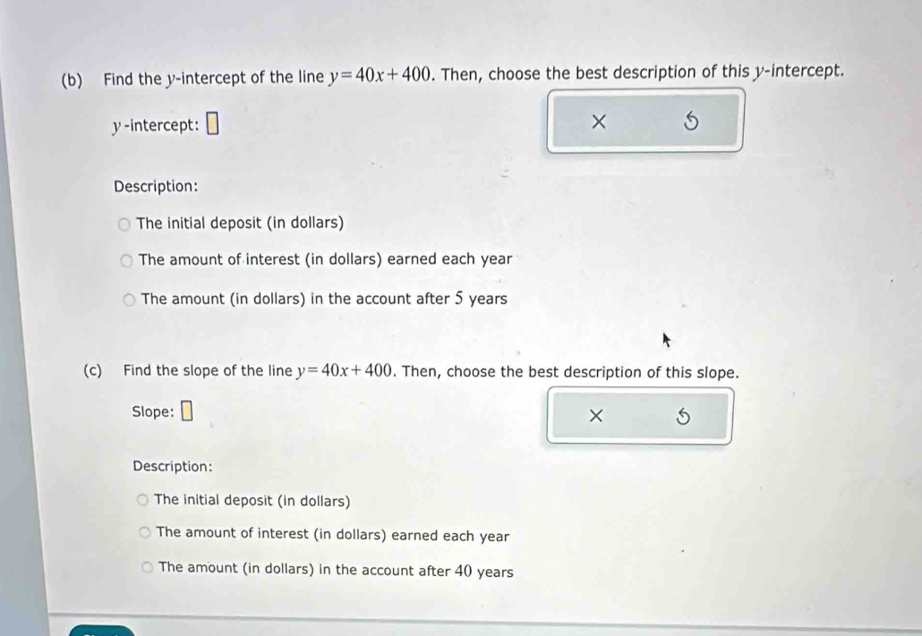 Find the y-intercept of the line y=40x+400. Then, choose the best description of this y-intercept.
y-intercept:
×
Description:
The initial deposit (in dollars)
The amount of interest (in dollars) earned each year
The amount (in dollars) in the account after 5 years
(c) Find the slope of the line y=40x+400. Then, choose the best description of this slope.
Slope:
×
Description:
The initial deposit (in dollars)
The amount of interest (in dollars) earned each year
The amount (in dollars) in the account after 40 years