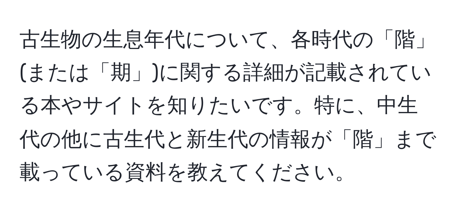 古生物の生息年代について、各時代の「階」(または「期」)に関する詳細が記載されている本やサイトを知りたいです。特に、中生代の他に古生代と新生代の情報が「階」まで載っている資料を教えてください。