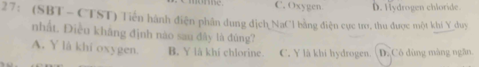 morme. C. Oxygen. D. Hydrogen chloride.
27: (SBT - CTST) Tiến hành điện phân dung dịch NaC1 bằng điện cực trơ, thu được một khí Y duy
nhất. Điều khảng định nào sau đây là đúng?
A. Y là khí oxygen. B. Y là khí chlorine. C. Y là khí hydrogen. ( D. Có dùng màng ngân.