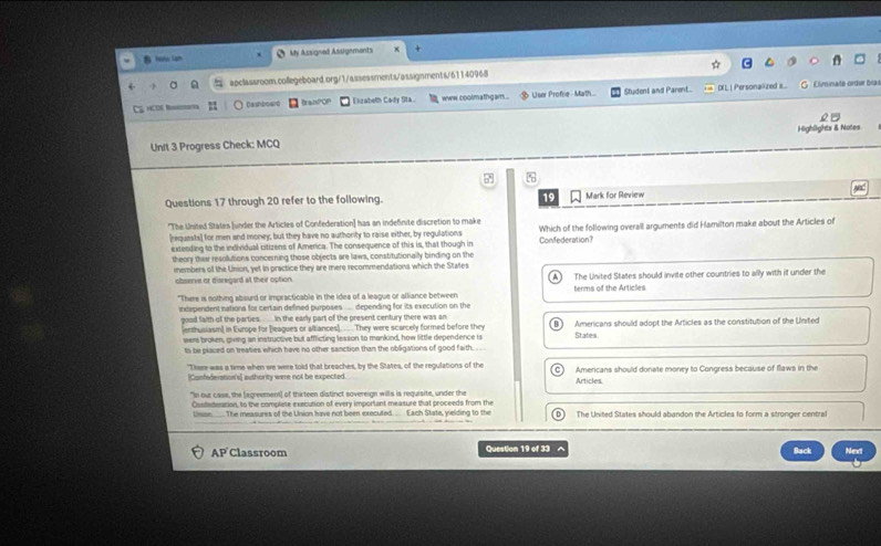  Hono Lam My Assigned Assigements
apclassroom.collegeboard.org/1/assessments/assignments/61140968
HOO Dashboard BranPOP Eizabeth Cady Sta www coolmathgam . User Profie - Math... Student and Parent...
IXL | Personalzed s...  C Clminato orter ba
o1
Unit 3 Progress Check: MCQ Highlights & Notes
%
Questions 17 through 20 refer to the following. 19 Mark for Review
'The Unsted States (under the Articles of Confederation] has an indefinite discretion to make
[requests] for men and money; but they have no authority to raise either, by regulations Confederation? Which of the following overall arguments did Hamilton make about the Articles of
extending to the individual citizens of America. The consequence of this is, that though in
theory their resolutions concerning those objects are laws, constitutionally binding on the
iembers of the Union, yet in practice they are mere recommendations which the States
observe or disregard at their option. The United States should invite other countries to ally with if under the
"There is nothing abourd or impracticable in the idea of a league or alliance between terms of the Articles
independent nations for certain defined purposes .... depending for its execution on the
good faith ull the parties. in the early part of the present century there was an Americans should adopt the Articles as the constitution of the United
ienthusiasm in Europe for [leagues or alliances). They were scarcelly formed before they States
weers broken, giving an instructive but affficting lesson to mankind, how little dependence is
ts be placed on treaties which have no other sanction than the obligations of good faith. . .  .
"There was a time when we were told that breaches, by the States, of the regulations of the Americans should donate money to Congress because of flaws in the
[Confederation's] authority were not be expected. Articles
"In our case, the [egreement) of thirteen distinct sovereign wills is requisite, under the
Costedeation, to the complete execution of every important measure that proceeds from the The United States should abandon the Articles to form a stronger central
Usisn_. The measures of the Union have not been executed. .. Each State, yielding to the 0
AP Classroom Question 19 of 33   Back Next