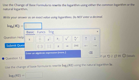 Use the Change of Base Formula to rewrite the logarithm using either the common logarithm or the 
natural logarithm. 
Write your answer as an exact value using logarithms. Do NOT enter a decimal.
log _9(4Q)=□
Basic Funcs Trig 
× 
Question Help: x  □ /□   x^(□) x sqrt() sqrt[n]() ↑ 
Submit Ques () 1□ π ∞ DNE 
Enter an algebraic expression [more..] 
Question 12 /1 pt つ 2 99 ① Details 
Use the change of base formula to rewrite log _7(62) using the natural logarithm In .
log _7(62)=□