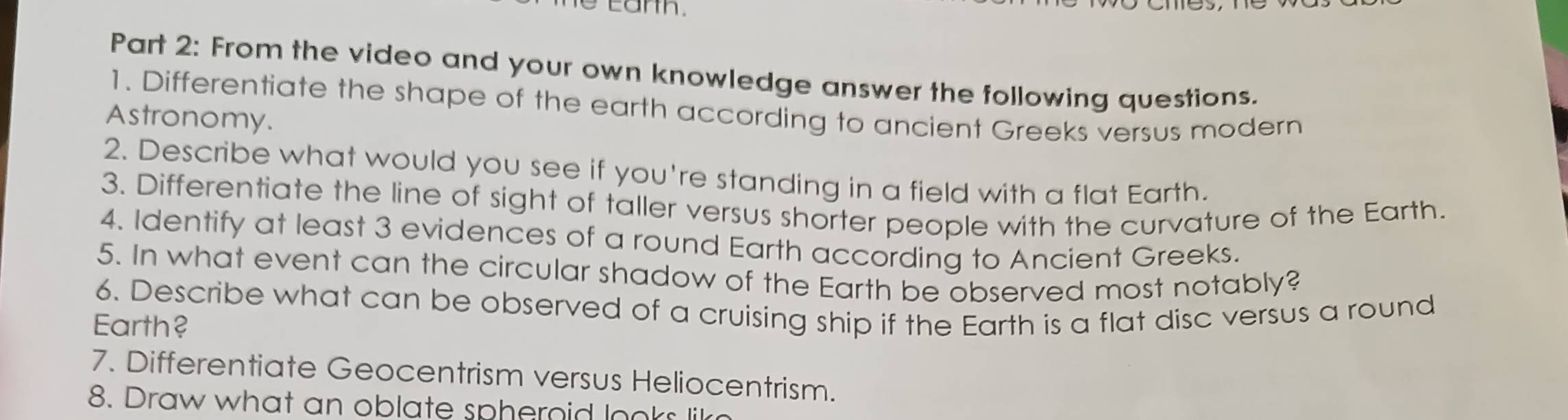 From the video and your own knowledge answer the following questions. 
1. Differentiate the shape of the earth according to ancient Greeks versus modern 
Astronomy. 
2. Describe what would you see if you're standing in a field with a flat Earth. 
3. Differentiate the line of sight of taller versus shorter people with the curvature of the Earth. 
4. Identify at least 3 evidences of a round Earth according to Ancient Greeks. 
5. In what event can the circular shadow of the Earth be observed most notably? 
6. Describe what can be observed of a cruising ship if the Earth is a flat disc versus a round 
Earth? 
7. Differentiate Geocentrism versus Heliocentrism. 
8. Draw what an oblate spheroid looks lik?