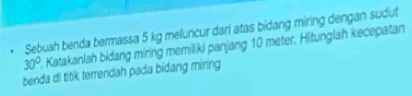 Şebuah benda bermassa 5 kg meluncur dari atas bidang miring dengan sudut
30° 2. Katakanlah bidang miring memiliki panjang 10 meter. Hitunglah kecepatan 
benda di titik terrendah pada bidang miring