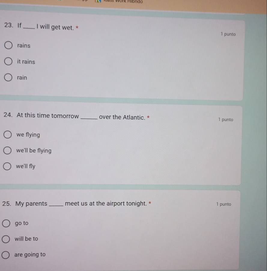 Klašs Work Hibrido
23. If_ I will get wet. * 1 punto
rains
it rains
rain
24. At this time tomorrow_ over the Atlantic. *
1 punto
we flying
we'll be flying
we'll fly
25. My parents _meet us at the airport tonight. * 1 punto
go to
will be to
are going to