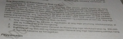 eed and pansang kamatoyan se 
Ang Republika at Kasunduan sa Biak-na-Bato 
Piaulong ni Emilio Aguinaldo ang kaniyang mga pinuno upang burnue ng isang 
Saligang Batas. Sina Isabelo Artacho at Felix Ferer and sumulat ng Baligang Batas na 
pinagtibay noong 1 Nobyembre 1897. Pagkatabos mapagiibay at maicahayac ay Wnataq 
ang Republika ng Biak-na-Bato Habang patulay ang mga labanan, ay nagpasya si Pedro 
Paterno na mamagitan sa dalawang pangkat at nabuo and kasunduan sa Biak-na-Bato 
Hindi nagtagumpay ang kasunduan sa Biak-na-Bato dakii hindi natupad ang dalawang 
panig ang kanilang napagkasunduan dahil sa kawalan no pagtitiwala sa isa't isa. Ang mga 
sumusunod ay mga Kasunduan sa Biak-na-Bato 
1. Ang himagsikan ay ihihinte ni Aguinaldo at ang mga pinunong rebolusyonaryo at 
sila ay kusang titira sa Hongkong 
2. Babayaran ni Gobernador Heneral de Rivera ang mga rebolusyonaryo ng 800,000. 
3. Babayaran ng 900,000 ng Gobernador Heneral ang mga napinsalang pamilya nang 
di naman kasama sa himagsikan. 
Pagyamanin