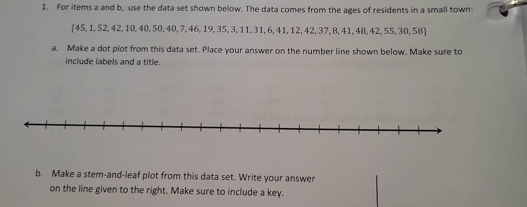 For items a and b, use the data set shown below. The data comes from the ages of residents in a small town:
 45,1,52,42,10,40,50,40,7,46, 19, 35, 3, 11, 31, 6, 41, 12, 42, 37, 8, 41, 48, 42, 55, 30, 58
a. Make a dot plot from this data set. Place your answer on the number line shown below. Make sure to 
include labels and a title. 
b. Make a stem-and-leaf plot from this data set. Write your answer 
on the line given to the right. Make sure to include a key.