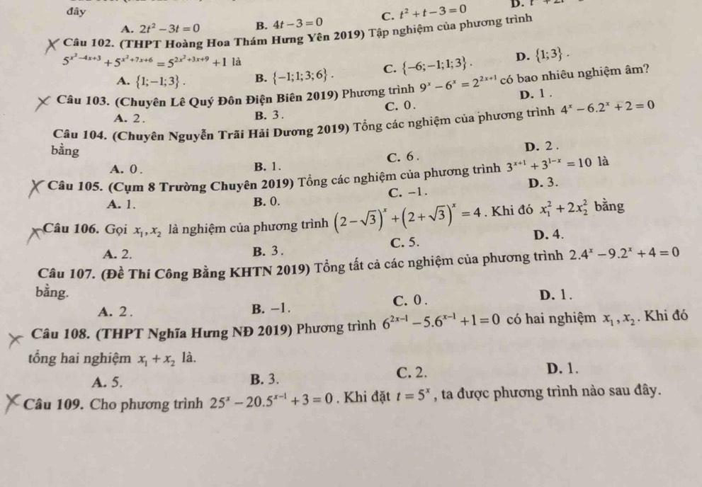 đây t^2+t-3=0 D. [
A. 2t^2-3t=0 B. 4t-3=0 C.
Câu 102. (THPT Hoàng Hoa Thám Hưng Yên 2019) Tập nghiệm của phương trình
5^(x^2)-4x+3+5^(x^2)+7x+6=5^(2x^2)+3x+9+1 là
A.  1;-1;3 . B.  -1;1;3;6 . C.  -6;-1;1;3 . D.  1;3 .
Câu 103. (Chuyên Lê Quý Đôn Điện Biên 2019) Phương trình 9^x-6^x=2^(2x+1) có bao nhiêu nghiệm âm?
A. 2 . B. 3 . C. 0 . D. 1 .
Câu 104. (Chuyên Nguyễn Trãi Hải Dương 2019) Tổng các nghiệm của phương trình 4^x-6.2^x+2=0
bằng
A. 0 . B. 1. C. 6 . D. 2 .
* Câu 105. (Cụm 8 Trường Chuyên 2019) Tổng các nghiệm của phương trình 3^(x+1)+3^(1-x)=10 là
C. -1. D. 3.
A. 1. B. 0.
Câu 106. Gọi x_1,x_2 là nghiệm của phương trình (2-sqrt(3))^x+(2+sqrt(3))^x=4. Khi đó x_1^(2+2x_2^2 bằng
A. 2. B. 3 . C. 5. D. 4.
Câu 107. (Đề Thi Công Bằng KHTN 2019) Tổng tất cả các nghiệm của phương trình 2.4^x)-9.2^x+4=0
bằng. D. 1 .
A. 2 . B. −1. C. 0 .
Câu 108. (THPT Nghĩa Hưng NĐ 2019) Phương trình 6^(2x-1)-5.6^(x-1)+1=0 có hai nghiệm x_1,x_2. Khi đó
tổng hai nghiệm x_1+x_2 là.
A. 5. B. 3. C. 2. D. 1.
Câu 109. Cho phương trình 25^x-20.5^(x-1)+3=0. Khi đặt t=5^x , ta được phương trình nào sau đây.