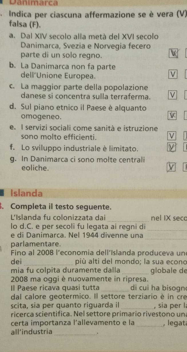 Danimarca 
Indica per ciascuna affermazione se è vera (V) 
falsa (F). 
a. Dal XIV secolo alla metà del XVI secolo 
Danimarca, Svezia e Norvegia fecero 
parte di un solo regno. 
b. La Danimarca non fa parte 
dell’Unione Europea. 
V 
c. La maggior parte della popolazione 
danese si concentra sulla terraferma. V 
d. Sul piano etnico il Paese è alquanto 
omogeneo. 
V 
e. I servizi sociali come sanità e istruzione 
sono molto efficienti. 
V 
f. Lo sviluppo industriale è limitato. V 
g. In Danimarca ci sono molte centrali 
eoliche. 
Islanda 
. Completa il testo seguente. 
L'Islanda fu colonizzata dai _nel IX seco 
lo d.C. e per secoli fu legata ai regni di_ 
e di Danimarca. Nel 1944 divenne una_ 
parlamentare. 
Fino al 2008 l’economia dell’Islanda produceva une 
dei _più alti del mondo; la sua econo 
mia fu colpita duramente dalla _globale de 
2008 ma oggi è nuovamente in ripresa. 
Il Paese ricava quasi tutta _ di cui ha bisogn 
dal calore geotermico. Il settore terziario è in cre 
scita, sia per quanto riguarda il_ , sia per là 
ricerca scientifica. Nel settore primario rivestono una 
certa importanza l’allevamento e la _, legata 
all’industria 
_.