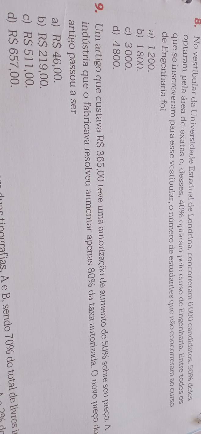 No vestibular da Universidade Estadual de Londrina, concorreram 6000 candidatos. 50% deles
optaram pela área de exatas e, desses, 40% optaram pelo curso de Engenharia. Entre todos os
que se inscreveram para esse vestibular, o número de estudantes que não concorreram ao curso
de Engenharia foi
a) 1 200.
b) 1800.
c) 3 000.
d) 4 800.
9. Um artigo que custava R$ 365,00 teve uma autorização de aumento de 50% sobre seu preço. A
indústria que o fabricava resolveu aumentar apenas 80% da taxa autorizada. O novo preço do
artigo passou a ser
a) R$ 46,00.
b) R$ 219,00.
c) R$ 511,00.
d) R$ 657,00.
duas tinografias, A e B, sendo 70% do total de livros in