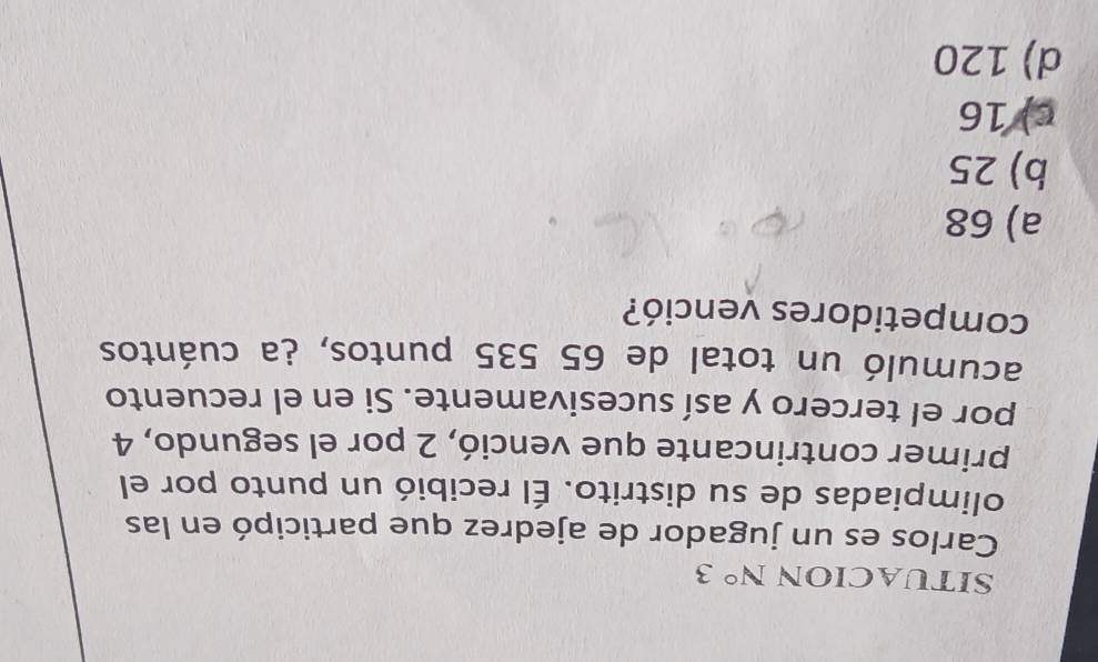 SITUACION N° 3
Carlos es un jugador de ajedrez que participó en las
olimpiadas de su distrito. Él recibió un punto por el
primer contrincante que venció, 2 por el segundo, 4
por el tercero y así sucesivamente. Si en el recuento
acumuló un total de 65 535 puntos, ¿a cuántos
competidores venció?
a) 68
b) 25
c) 16
d) 120
