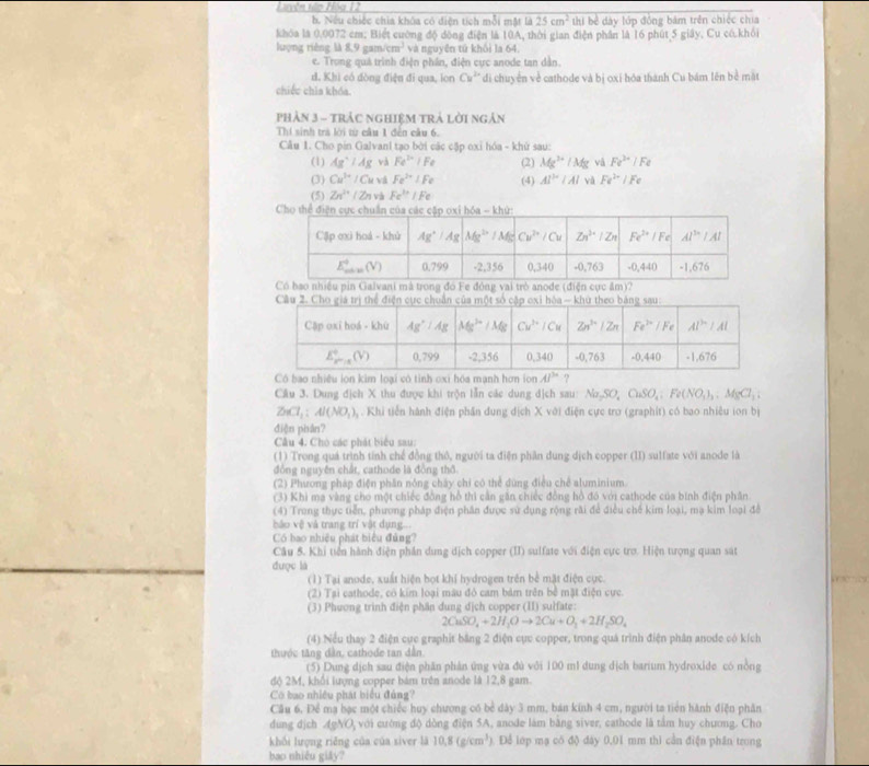 Nếu chiếc chia khóa có diện tích mỗi mật là 25cm^2 thi bề dây lớp đồng bám trên chiếc chia
khóa là 0.0072 cm: Biết cường độ động điện là 10A, thời gian điện phân là 16 phút 5 giây, Cu có.khỏi
lượng riêng 118.9gam/cm^3 và nguyễn tử khôi la 64
e. Trong quá trình điện phần, điện cực anode tan dân.
d. Khì có dòng điện đi qua, lon Cu^(2+) di chuyển về cathode và bị oxi hóa thành Cu bám lên bề mặt
chiếu chìa khóa.
Phản 3 - tRáC nGHiệM TRả lời ngân
Thí sinh trà lời từ câu 1 đến câu 6.
Câu 1. Cho pin GalvanI tạo bởi các cặp oxỉ hóa - khứ sau:
(1) Ag^+/Ag và Fe^(2+)+Fe (2) Mg^(3+)/Mg vá Fe^(3+)/Fe
(3) Cu^(3+)/Cu vá Fe^(2+)/Fe (4) AI^(ba)|AI và Fe^(2+)/Fe
(5) Zn^(2+)/Zn và Fe^3'/Fe
đó Fe đóng vai trò anode (điện c?
Có bao nhiều ion kim loại có tinh oxi hóa mạnh hơn ion Al^(3circ) ?
Câu 3. Dung địch X thu được khi trộn lẫn các dung dịch sau: Na_2SO_4CuSO_4;Fe(NO_3)_3,MgCl_2,
ZnCl_2:Al(NO_3),. Khi tiến hành điện phần dung dịch X với điện cực trơ (graphit) có bao nhiêu ion bị
điện phân?
Câu 4. Chò các phát biểu sau:
(1) Trong quá trình tính chế đồng thô, người ta điện phần dung dịch copper (II) sulfate với anode là
đồng nguyên chất, cathode là đồng thờ
(2) Phương pháp điện phân nóng cháy chỉ có thể dùng điều chế aluminium
(3) Khi ma vàng cho một chiếc đồng hồ thì cần găn chiếc đồng hồ đó với cathode của binh điện phần
(4) Trong thực tiễn, phương pháp điện phân được sử dụng rộng rài để điều chế kim loại, mạ kim loại đề
bảo vệ và trang trí vật dụng...
Có bao nhiệu phát biểu đủng?
Câu 5. Khi tiền hành điện phần dung dịch copper (II) sulfate với điện cực trơ. Hiện tượng quan sát
được là
(1) Tại anode, xuất hiện bọt khi hydrogen trên bề mặt điện cục.
(2) Tại cathode, có kim loại màu đỏ cam bám trên bề mặt điện cực.
(3) Phương trình điện phân dung dịch copper (II) sulfate:
2CuSO_4+2H_2Oto 2Cu+O_2+2H_2SO_4
(4) Nều thay 2 điện cực graphit bằng 2 điện cực copper, trong quá trình điện phân anode có kích
thược tăng dân, cathode tan dân
(5) Dung dịch sau điện phân phân ứng vừa đủ với 100 ml dung dịch barium hydroxide có nồng
độ 2M, khối lượng copper bám trên anode là 12,8 gam.
Có bao nhiều phát biểu đủng?
Câu 6, Để ma bạc một chiếc huy chương có bể dày 3 mm, bản kinh 4 cm, người ta tiên hành điện phân
dung djch AgNO_3 với cường độ dòng điện 5A, anode làm bằng siver, cathode là tầm huy chương. Cho
khối lượng riêng của của siver là 10,8(g/cm^3). Để lớp mạ có độ đày 0,01 mm thì cần điện phần trong
bao nhiều giảy?