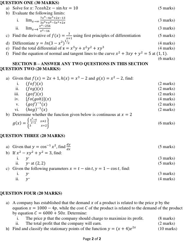 QUESTION ONE (30 MARKS)
a) Solve for x: 7 cos h2x-sin hx=10 (5 marks)
b) Evaluate the following limits:
i. lim_xto ∈fty  (7x^9-4x^5+2x-13)/3x^9+x^8-5x^2+2x  (3 marks)
ii. lim_xto 4 (x^4-256)/x^2-16  (3 marks)
c) Find the derivative of f(x)= 3/x+1  using first principles of differentiation (5 marks)
d) Differentiate y=In(3-x^2)^1/2 (4 marks)
e) Find the total differential of z=x^3y+x^2y^2+xy^3 (4 marks)
f) Find the equation of normal and tangent lines to the curve x^2+3xy+y^2=5 at (1,1).
(6 marks)
SECTION B - ANSWER ANY TWO QUESTIONS IN THIS SECTION
QUESTION TWO (20 MARKS)
a) Given that f(x)=2x+1,h(x)=x^3-2 and g(x)=x^2-2 , find:
i. (fcirc f)(x) (2 marks)
ii. (fog)(x) (2 marks)
iii. (gcirc f)(x) (2 marks)
iv. [fo(goh)](x) (4 marks)
V. (gof)^-1(x) (2 marks)
vi. (hog)^-1(x) (2 marks)
b) Determine whether the function given below is continuous at x=2
g(x)=beginarrayl  (x^2-4)/x-2 x!= 2 3x=2endarray (6 marks)
QUESTION THREE (20 MARKS)
a) Given that y=cos^(-1)x^2 , find  dy/dx  (5 marks)
b) If x^2-xy^2+y^2=3 , find:
i. y' (3 marks)
ii. y''at(2,2) (5 marks)
c) Given the following parameters x=t-sin t,y=1-cos t , find:
i. y (3 marks)
ii. y'' (4 marks)
QUESTION FOUR (20 MARKS)
a) A company has established that the demand x of a product is related to the price p by the
equation x=1000-4p , while the cost C of the product is related to the demand of the product
by equation C=6000+50x. Determine:
i. The price p that the company should charge to maximize its profit. (8 marks)
ii. The total profit that the company will earn. (2 marks)
b) Find and classify the stationary points of the function y=(x+4)e^(2x) (10 marks)
Page 2 of 2