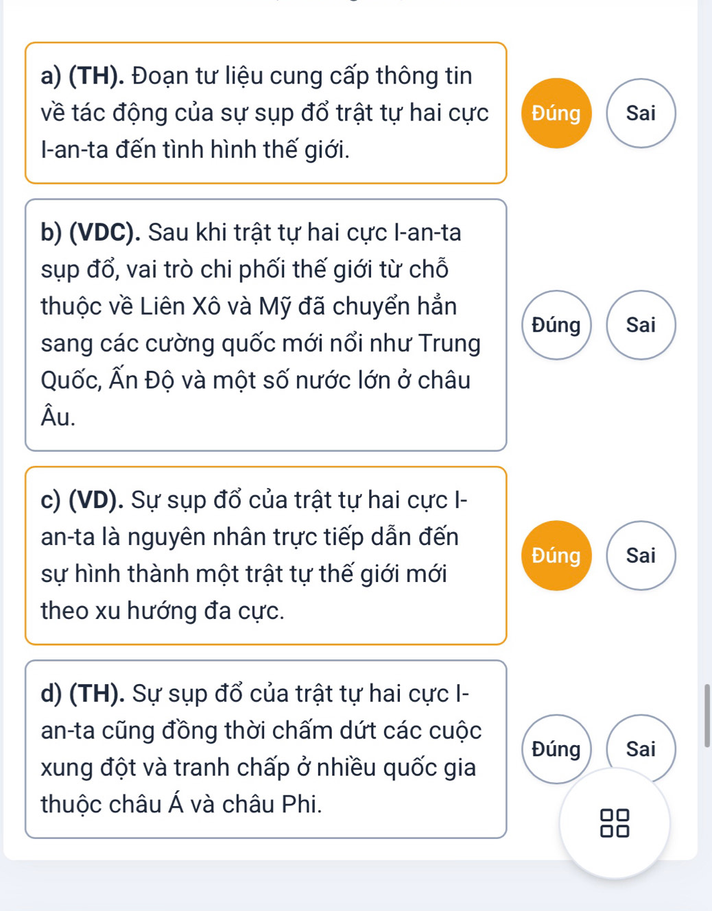 (TH). Đoạn tư liệu cung cấp thông tin 
về tác động của sự sụp đổ trật tự hai cực Đúng Sai 
I-an-ta đến tình hình thế giới. 
b) (VDC). Sau khi trật tự hai cực I-an-ta 
sụp đổ, vai trò chi phối thế giới từ chỗ 
thuộc về Liên Xô và Mỹ đã chuyển hẳn 
Đúng Sai 
sang các cường quốc mới nổi như Trung 
Quốc, Ấn Độ và một số nước lớn ở châu 
Âu. 
c) (VD). Sự sụp đổ của trật tự hai cực I- 
an-ta là nguyên nhân trực tiếp dẫn đến 
Đúng Sai 
sự hình thành một trật tự thế giới mới 
theo xu hướng đa cực. 
d) (TH). Sự sụp đổ của trật tự hai cực I- 
an-ta cũng đồng thời chấm dứt các cuộc 
Đúng Sai 
xung đột và tranh chấp ở nhiều quốc gia 
thuộc châu Á và châu Phi.