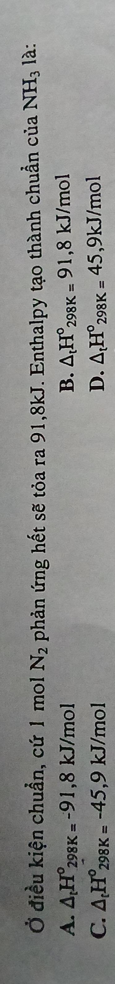 Ở điều kiện chuẩn, cứ 1 mol N_2 phản ứng hết sẽ tỏa ra 91,8kJ. Enthalpy tạo thành chuẩn của NH_3 là:
A. △ _tH°_298K=-91,8kJ/mol B. △ _tH°_298K=91, 8kJ/mol
C. △ _tH°_298K=-45, 9kJ/mol D. △ _tH°_298K=45, 9kJ/mol