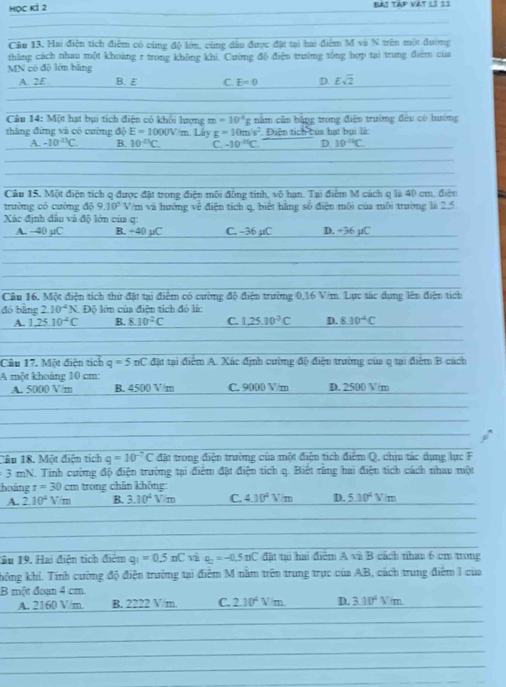 học Kỉ 2 BAI TậP VAT LI 11
Câu 13. Hai điện tích điểm có cùng độ lớn, cùng đấu được đặt tại hai điểm M và N trên một đường
thắng cách nhau một khoảng r trong không khi, Cường độ điện trường tổng hợp tại trung điểm của
MN có độ lớn băng
A. 2E . B. E C. E=0 D. Esqrt(2)
Câu 14:Min hạt bụi tích điện có khỏi lượng m=10^4g năm cân bằng trong điện trường đều có hướng
thàng đứng và có cường độ E=1000V/m. Lây g=10m/s^2. Điện tích của hạt bụi là:
A. -10^(-13)C. B. 10^(-43)C. C -10^(-30)C. D. 10^(-10)C
Câu 15. Một điện tích q được đặt trong điện môi đồng tính, vô hạn. Tại điểm M cách q là 40 cm, điện
trường có cường độ 9.10^5 Vm và hưởng về điện tích q, biết hằng số điện môi của môi trường là 2.5.
Xác định dầu và độ lớn của q:
A. —40 µC B. +40 µC C. −36 µC D. +36 µC
Câu 16, Một điện tích thứ đặt tại điểm có cường độ điện trường 0,16 V/m. Lực tác dụng lên điện tích
đó bàng 2.10^(-4)N Độ lớn của điện tích đỏ là:
A. 1,25.10^(-4)C B. 8.10^2C C. 1,25.10^(-3)C D. 8.10^4C
Câu 17. Một điện tích q=5nC đặt tại điểm A. Xác định cường độ điện trường của q tại điểm B cách
A một khoảng 10 cm:
A. 5000 V/m B. 4500 V m C. 9000 V/m D. 2500 V/m
Câu 18. Một điện tích q=10^(-7)C đặt trong điện trường của một điện tích điểm Q, chịu tác dụng lực F
=3 mN. Tinh cường độ điện trường tại điểm đặt điện tích q. Biết rằng hai điện tích cách nhau một
thoảng r=30cm trong chân không:
A. 2.10^4V/m B. 3.10^4V/m C. 4.10^4V/m D. 5.10^4V/m
1âu 19. Hai điện tích điểm g_1=0.5nC và rho _2=-0.5nC đặt tại hai điểm A và B cách nhau 6 cm trong
không khí. Tính cường độ điện trường tại điểm M nằm trên trung trực của AB, cách trung điểm 1 của
B một đoạn 4 cm.
A. 2160 V/m. B. 2222 V/m. C. 2.10^4Vm. D. 3.10^4V/m.