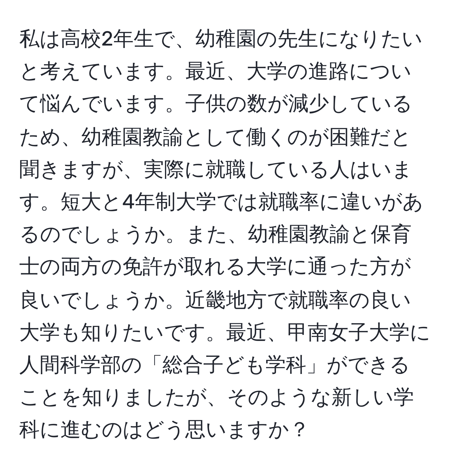 私は高校2年生で、幼稚園の先生になりたいと考えています。最近、大学の進路について悩んでいます。子供の数が減少しているため、幼稚園教諭として働くのが困難だと聞きますが、実際に就職している人はいます。短大と4年制大学では就職率に違いがあるのでしょうか。また、幼稚園教諭と保育士の両方の免許が取れる大学に通った方が良いでしょうか。近畿地方で就職率の良い大学も知りたいです。最近、甲南女子大学に人間科学部の「総合子ども学科」ができることを知りましたが、そのような新しい学科に進むのはどう思いますか？