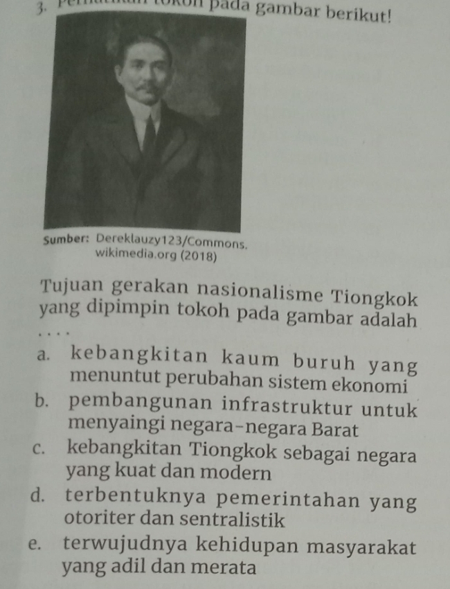 Ron þada gambar berikut!
wikimedia.org (2018)
Tujuan gerakan nasionalisme Tiongkok
yang dipimpin tokoh pada gambar adalah
a. kebangkitan kaum buruh yang
menuntut perubahan sistem ekonomi
b. pembangunan infrastruktur untuk
menyaingi negara-negara Barat
c. kebangkitan Tiongkok sebagai negara
yang kuat dan modern
d. terbentuknya pemerintahan yang
otoriter dan sentralistik
e. terwujudnya kehidupan masyarakat
yang adil dan merata