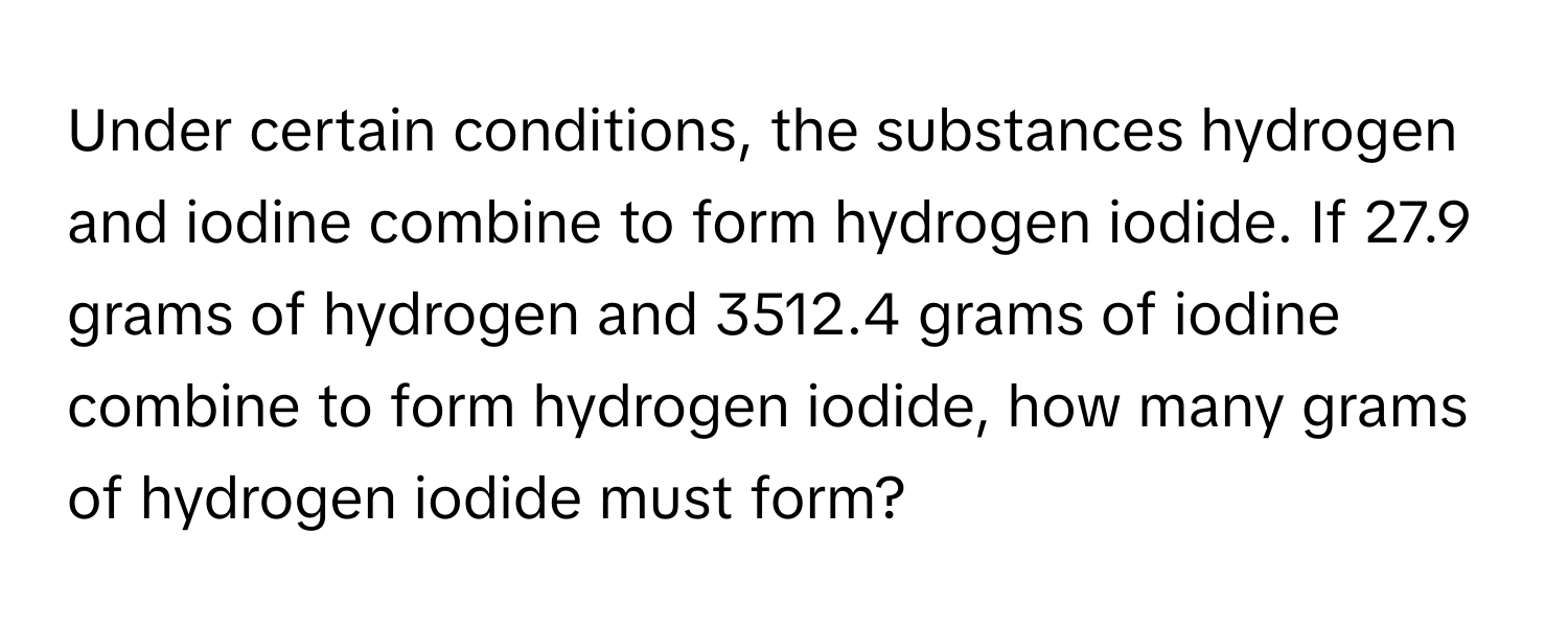 Under certain conditions, the substances hydrogen and iodine combine to form hydrogen iodide. If 27.9 grams of hydrogen and 3512.4 grams of iodine combine to form hydrogen iodide, how many grams of hydrogen iodide must form?