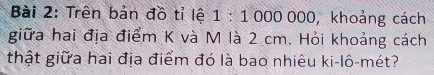Trên bản đồ tỉ lệ a 1:1000000 D, khoảng cách 
giữa hai địa điểm K và M là 2 cm. Hỏi khoảng cách 
thật giữa hai địa điểm đó là bao nhiêu ki-lô-mét?