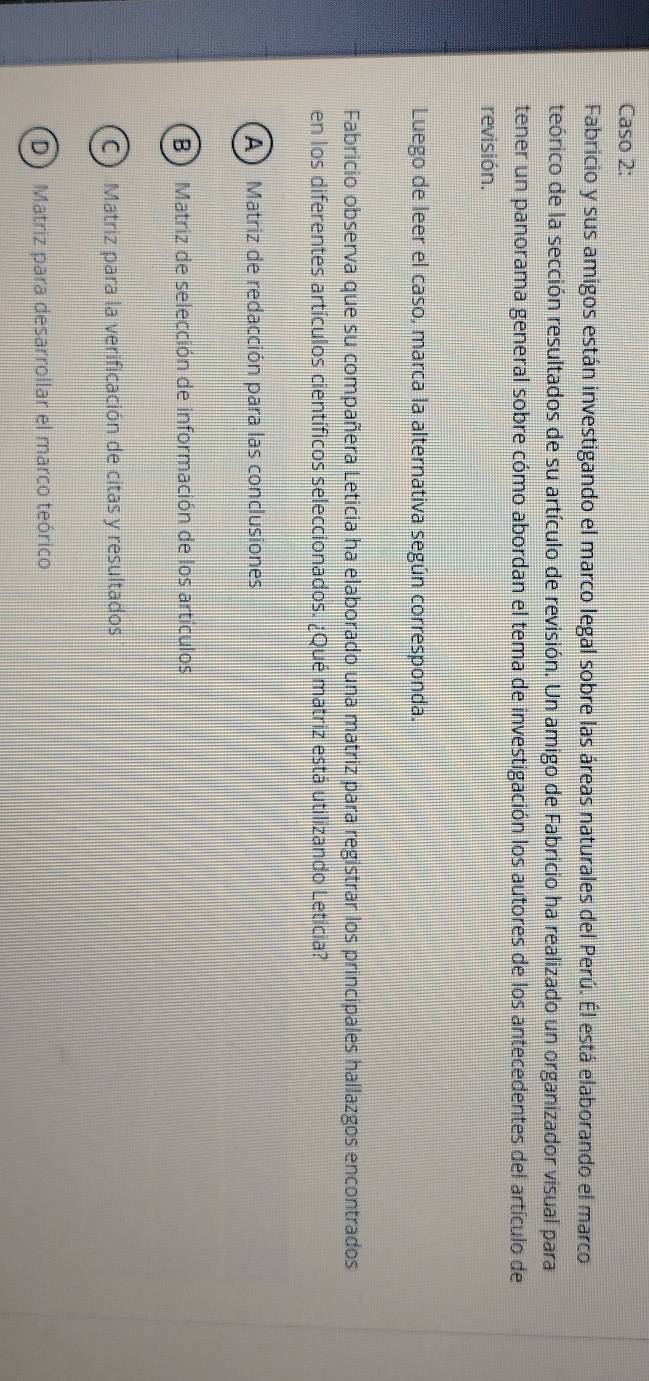 Caso 2:
Fabricio y sus amigos están investigando el marco legal sobre las áreas naturales del Perú. Él está elaborando el marco
teórico de la sección resultados de su artículo de revisión. Un amigo de Fabricio ha realizado un organizador visual para
tener un panorama general sobre cómo abordan el tema de investigación los autores de los antecedentes del artículo de
revisión.
Luego de leer el caso, marca la alternativa según corresponda.
Fabricio observa que su compañera Leticia ha elaborado una matriz para registrar los principales hallazgos encontrados
en los diferentes artículos científicos seleccionados. ¿Qué matriz está utilizando Leticia?
A ) Matriz de redacción para las conclusiones
B Matriz de selección de información de los artículos
C Matriz para la verificación de citas y resultados
D ) Matriz para desarrollar el marco teórico