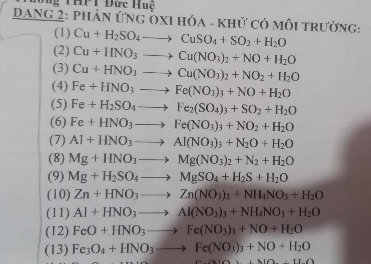 đổng THPT Đức Huệ
DANG 2: phản ỨnG ÖXI HóA - khử có môi trường:
(1) Cu+H_2SO_4to CuSO_4+SO_2+H_2O
(2) Cu+HNO_3to Cu(NO_3)_2+NO+H_2O
(3) Cu+HNO_3to Cu(NO_3)_2+NO_2+H_2O
(4) Fe+HNO_3to Fe(NO_3)_3+NO+H_2O
(5) Fe+H_2SO_4to Fe_2(SO_4)_3+SO_2+H_2O
(6) Fe+HNO_3to Fe(NO_3)_3+NO_2+H_2O
(7) Al+HNO_3to Al(NO_3)_3+N_2O+H_2O
(8) Mg+HNO_3to Mg(NO_3)_2+N_2+H_2O
(9) Mg+H_2SO_4to MgSO_4+H_2S+H_2O
(10) Zn+HNO_3to Zn(NO_3)_2+NH_4NO_3+H_2O
(11) Al+HNO_3to Al(NO_3)_3+NH_4NO_3+H_2O
(12) FeO+HNO_3to Fe(NO_3)_3+NO+H_2O
(13) Fe_3O_4+HNO_3to Fe(NO_3)_3+NO+H_2O
_ +_  AIO+DO+DO