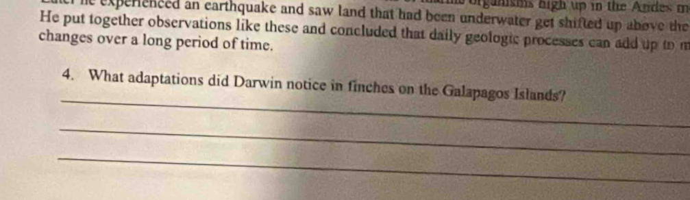 organisms high up in the Andes m 
le experenced an earthquake and saw land that had been underwater get shifted up above the 
He put together observations like these and concluded that daily geologic processes can add up to m 
changes over a long period of time. 
_ 
4. What adaptations did Darwin notice in finches on the Galapagos Islands? 
_ 
_