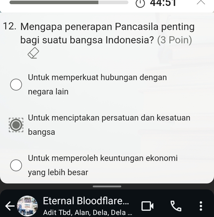 44:51 
12. Mengapa penerapan Pancasila penting
bagi suatu bangsa Indonesia? (3 Poin)
Untuk memperkuat hubungan dengan
negara lain
Untuk menciptakan persatuan dan kesatuan
bangsa
Untuk memperoleh keuntungan ekonomi
yang lebih besar
Eternal Bloodflare...
Adit Tbd, Alan, Dela, Dela ...