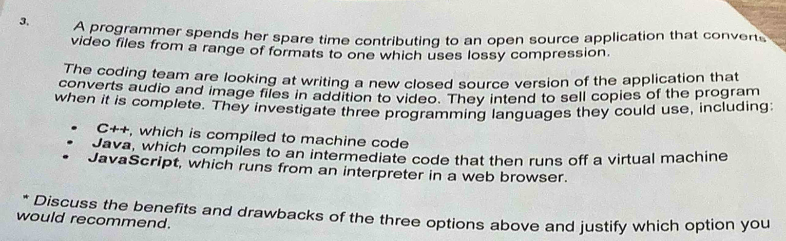 A programmer spends her spare time contributing to an open source application that converts 
video files from a range of formats to one which uses lossy compression. 
The coding team are looking at writing a new closed source version of the application that 
converts audio and image files in addition to video. They intend to sell copies of the program 
when it is complete. They investigate three programming languages they could use, including: 
C++, which is compiled to machine code 
Java, which compiles to an intermediate code that then runs off a virtual machine 
JavaScript, which runs from an interpreter in a web browser. 
Discuss the benefits and drawbacks of the three options above and justify which option you 
would recommend.