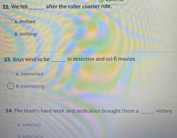 We felt _after the roller coaster ride.
A. thrilled
B. thrilling
23. Boys tend to be_ in detective and sci-fi movies.
A. interested
B. interesting
24. The team's hard work and dedication brought them a _victory.
A. satisfied
B. satisfvina