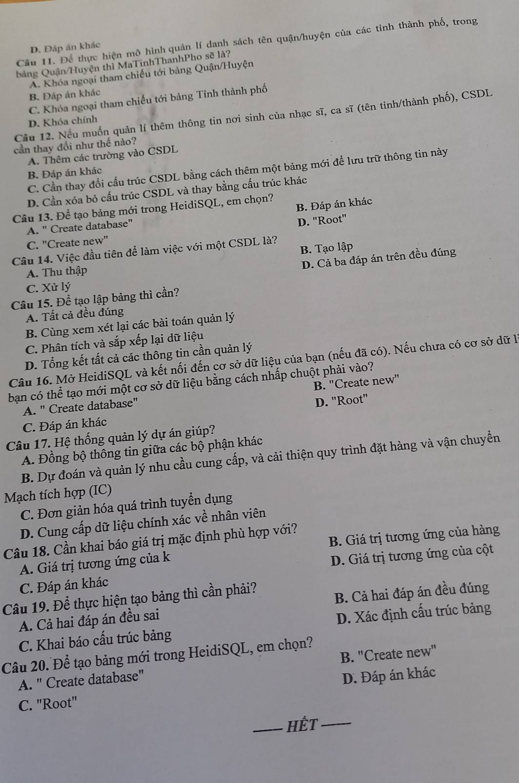 Để thực hiện mô hình quản lí danh sách tên quận/huyện của các tinh thành phố, trong
D. Đáp án khác
bảng Quận/Huyện thì MaTinhThanhPho sẽ là?
A. Khóa ngoại tham chiếu tới bảng Quận/Huyện
B. Đáp án khác
C. Khóa ngoại tham chiếu tới bảng Tinh thành phố
Cầu 12. Nếu muốn quản lí thêm thông tin nơi sinh của nhạc sĩ, ca sĩ (tên tinh/thành phố), CSDL
D. Khóa chính
cần thay đổi như thế nào?
A. Thêm các trường vào CSDL
C. Cần thay đổi cấu trúc CSDL bằng cách thêm một bảng mới để lưu trữ thông tin này
B. Đáp án khác
D. Cần xóa bỏ cấu trúc CSDL và thay bằng cấu trúc khác
B. Đáp án khác
Câu 13. Để tạo bảng mới trong HeidiSQL, em chọn?
A. " Create database"
C. "Create new" D. ''Root''
B. Tạo lập
Câu 14. Việc đầu tiên để làm việc với một CSDL là?
D. Cả ba đáp án trên đều đúng
A. Thu thập
C. Xử lý
Câu 15. Để tạo lập bảng thì cần?
A. Tất cả đều đúng
B. Cùng xem xét lại các bài toán quản lý
C. Phân tích và sắp xếp lại dữ liệu
D. Tổng kết tất cả các thông tin cần quản lý
Câu 16. Mở HeidiSQL và kết nối đến cơ sở dữ liệu của bạn (nếu đã có). Nếu chưa có cơ sở dữ là
bạn có thể tạo mới một cơ sở dữ liệu bằng cách nhấp chuột phải vào?
A. " Create database" B. 'Create new'
C. Đáp án khác D. "Root"
Câu 17. Hệ thống quản lý dự án giúp?
A. Đồng bộ thông tin giữa các bộ phận khác
B. Dự đoán và quản lý nhu cầu cung cấp, và cải thiện quy trình đặt hàng và vận chuyển
Mạch tích hợp (IC)
C. Đơn giản hóa quá trình tuyển dụng
D. Cung cấp dữ liệu chính xác về nhân viên
B. Giá trị tương ứng của hàng
Câu 18. Cần khai báo giá trị mặc định phù hợp với?
A. Giá trị tương ứng của k
D. Giá trị tương ứng của cột
C. Đáp án khác
Câu 19. Để thực hiện tạo bảng thì cần phải?
A. Cả hai đáp án đều sai B. Cả hai đáp án đều đúng
C. Khai báo cấu trúc bảng D. Xác định cấu trúc bảng
Câu 20. Để tạo bảng mới trong HeidiSQL, em chọn?
A. " Create database" B. "Create new"
C. ''Root' D. Đáp án khác
_HÊT_