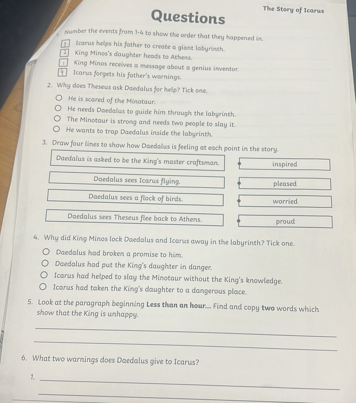 The Story of Icarus 
Questions 
1. Number the events from 1-4 to show the order that they happened in. 
Icarus helps his father to create a giant labyrinth. 
2 King Minos's daughter heads to Athens. 
King Minos receives a message about a genius inventor. 
y Icarus forgets his father's warnings. 
2. Why does Theseus ask Daedalus for help? Tick one. 
He is scared of the Minotaur. 
He needs Daedalus to guide him through the labyrinth. 
The Minotaur is strong and needs two people to slay it. 
He wants to trap Daedalus inside the labyrinth. 
3. Draw four lines to show how Daedalus is feeling at each point in the story. 
Daedalus is asked to be the King's master craftsman. 
inspired 
Daedalus sees Icarus flying. 
pleased 
Daedalus sees a flock of birds. worried 
Daedalus sees Theseus flee back to Athens. 
proud 
4. Why did King Minos lock Daedalus and Icarus away in the labyrinth? Tick one. 
Daedalus had broken a promise to him. 
Daedalus had put the King’s daughter in danger. 
Icarus had helped to slay the Minotaur without the King’s knowledge. 
Icarus had taken the King’s daughter to a dangerous place. 
5. Look at the paragraph beginning Less than an hour... Find and copy two words which 
show that the King is unhappy. 
_ 
_ 
6. What two warnings does Daedalus give to Icarus? 
1._ 
_
