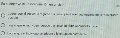 Es el objetivo de la intervención en crisis * 2 pu
Lograr que el individuo regrese a su nivel previo de funcionamiento lo más pronto
posible
Lograr que el individuo regrese a un nivel de funcionamiento físico
Lograr que el individuo se adapte a la situación estresante