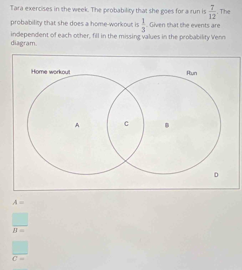 Tara exercises in the week. The probability that she goes for a run is  7/12 . The 
probability that she does a home-workout is  1/3 . Given that the events are 
independent of each other, fill in the missing values in the probability Venn 
diagram.
A=
□
B=
 □ /C= 